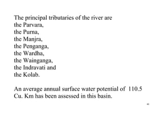 40
The principal tributaries of the river are
the Parvara,
the Purna,
the Manjra,
the Penganga,
the Wardha,
the Wainganga,
the Indravati and
the Kolab.
An average annual surface water potential of 110.5
Cu. Km has been assessed in this basin.
 