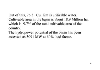 41
Out of this, 76.3 Cu. Km is utilizable water.
Cultivable area in the basin is about 18.9 Million ha,
which is 9.7% of the total cultivable area of the
country.
The hydropower potential of the basin has been
assessed as 5091 MW at 60% load factor.
 