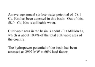 44
An average annual surface water potential of 78.1
Cu. Km has been assessed in this basin. Out of this,
58.0 Cu. Km is utilizable water.
Cultivable area in the basin is about 20.3 Million ha,
which is about 10.4% of the total cultivable area of
the country.
The hydropower potential of the basin has been
assessed as 2997 MW at 60% load factor.
 