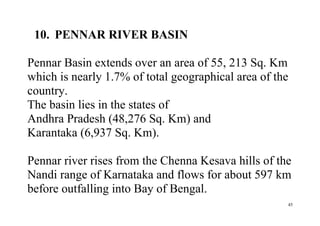 45
10. PENNAR RIVER BASIN
Pennar Basin extends over an area of 55, 213 Sq. Km
which is nearly 1.7% of total geographical area of the
country.
The basin lies in the states of
Andhra Pradesh (48,276 Sq. Km) and
Karantaka (6,937 Sq. Km).
Pennar river rises from the Chenna Kesava hills of the
Nandi range of Karnataka and flows for about 597 km
before outfalling into Bay of Bengal.
 