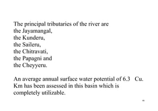 46
The principal tributaries of the river are
the Jayamangal,
the Kunderu,
the Saileru,
the Chitravati,
the Papagni and
the Cheyyeru.
An average annual surface water potential of 6.3 Cu.
Km has been assessed in this basin which is
completely utilizable.
 