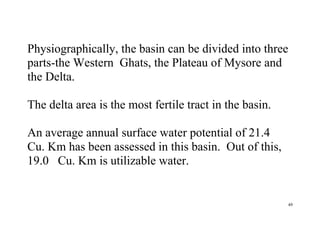 49
Physiographically, the basin can be divided into three
parts-the Western Ghats, the Plateau of Mysore and
the Delta.
The delta area is the most fertile tract in the basin.
An average annual surface water potential of 21.4
Cu. Km has been assessed in this basin. Out of this,
19.0 Cu. Km is utilizable water.
 