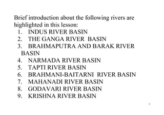 5
Brief introduction about the following rivers are
highlighted in this lesson:
1. INDUS RIVER BASIN
2. THE GANGA RIVER BASIN
3. BRAHMAPUTRA AND BARAK RIVER
BASIN
4. NARMADA RIVER BASIN
5. TAPTI RIVER BASIN
6. BRAHMANI-BAITARNI RIVER BASIN
7. MAHANADI RIVER BASIN
8. GODAVARI RIVER BASIN
9. KRISHNA RIVER BASIN
 