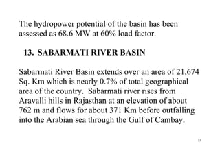 53
The hydropower potential of the basin has been
assessed as 68.6 MW at 60% load factor.
13. SABARMATI RIVER BASIN
Sabarmati River Basin extends over an area of 21,674
Sq. Km which is nearly 0.7% of total geographical
area of the country. Sabarmati river rises from
Aravalli hills in Rajasthan at an elevation of about
762 m and flows for about 371 Km before outfalling
into the Arabian sea through the Gulf of Cambay.
 