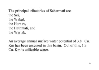 54
The principal tributaries of Sabarmati are
the Sei,
the Wakal,
the Harnav,
the Hathmati, and
the Wartak.
An average annual surface water potential of 3.8 Cu.
Km has been assessed in this basin. Out of this, 1.9
Cu. Km is utilizable water.
 