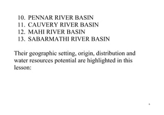 6
10. PENNAR RIVER BASIN
11. CAUVERY RIVER BASIN
12. MAHI RIVER BASIN
13. SABARMATHI RIVER BASIN
Their geographic setting, origin, distribution and
water resources potential are highlighted in this
lesson:
 