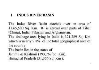 7
1. INDUS RIVER BASIN
The Indus River Basin extends over an area of
11,65,500 Sq. Km. It is spread over parts of Tibet
(China), India, Pakistan and Afghanistan.
The drainage area lying in India is 321,289 Sq. Km
which is nearly 9.8% of the total geographical area of
the country.
The basin lies in the states of
Jammu & Kashmir (193,762 Sq. Km),
Himachal Pradesh (51,356 Sq. Km ),
 