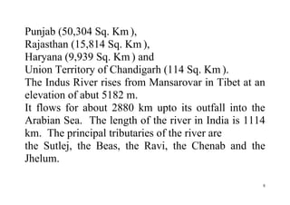 8
Punjab (50,304 Sq. Km ),
Rajasthan (15,814 Sq. Km ),
Haryana (9,939 Sq. Km ) and
Union Territory of Chandigarh (114 Sq. Km ).
The Indus River rises from Mansarovar in Tibet at an
elevation of abut 5182 m.
It flows for about 2880 km upto its outfall into the
Arabian Sea. The length of the river in India is 1114
km. The principal tributaries of the river are
the Sutlej, the Beas, the Ravi, the Chenab and the
Jhelum.
 
