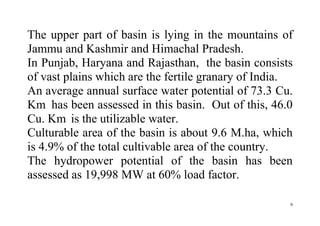 9
The upper part of basin is lying in the mountains of
Jammu and Kashmir and Himachal Pradesh.
In Punjab, Haryana and Rajasthan, the basin consists
of vast plains which are the fertile granary of India.
An average annual surface water potential of 73.3 Cu.
Km has been assessed in this basin. Out of this, 46.0
Cu. Km is the utilizable water.
Culturable area of the basin is about 9.6 M.ha, which
is 4.9% of the total cultivable area of the country.
The hydropower potential of the basin has been
assessed as 19,998 MW at 60% load factor.
 