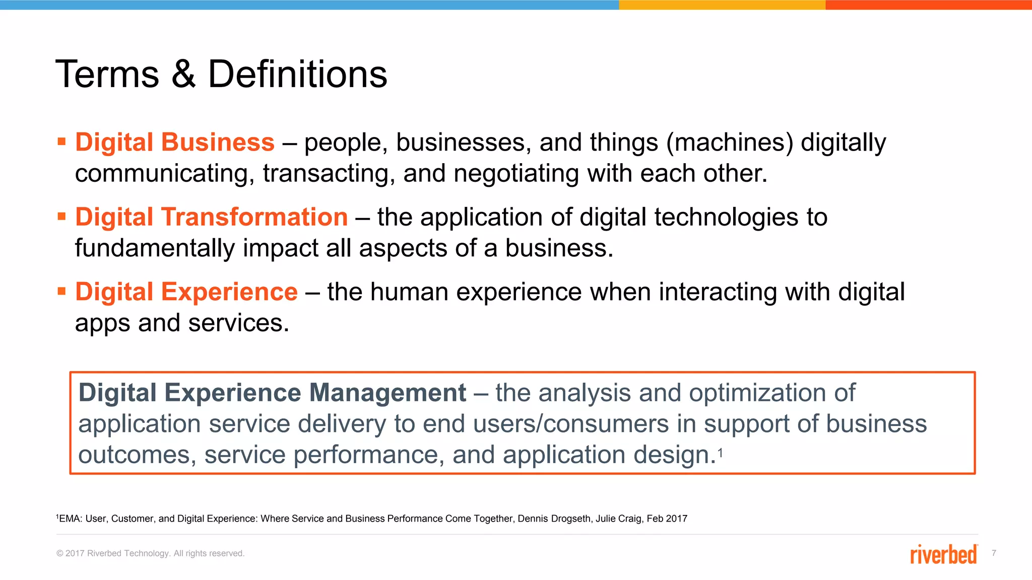 © 2017 Riverbed Technology. All rights reserved. 7
 Digital Business – people, businesses, and things (machines) digitally
communicating, transacting, and negotiating with each other.
 Digital Transformation – the application of digital technologies to
fundamentally impact all aspects of a business.
 Digital Experience – the human experience when interacting with digital
apps and services.
Terms & Definitions
Digital Experience Management – the analysis and optimization of
application service delivery to end users/consumers in support of business
outcomes, service performance, and application design.1
1EMA: User, Customer, and Digital Experience: Where Service and Business Performance Come Together, Dennis Drogseth, Julie Craig, Feb 2017
 