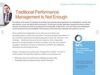 The Need for Unified Performance Management
4
4
When a performance degradation occurs, there are more factors and
interrelationships to consider than ever before. The typical enterprise has between 6
and 10 network monitoring and troubleshooting tools in active use, with even more
‘shelfware’. Siloed tools only prove domain innocence; such a fragmented
approach to monitoring leads to frustration and delay. In the end, your business
struggles to identify the root cause of performance problems and collaborate
efficiently across technology domains.
Clearly, a new approach to performance management is needed—one that as-
sesses network and application health as a whole so your business can:
• Effectively react to the performance challenges you face today
• Proactively meet the business service needs of tomorrow
The realities of the modern IT landscape are daunting. Your business-critical applications are multi-platform, multi-tier, and
span physical, virtual, and hybrid cloud environments. To reach your end user, application transactions traverse complex
networks and infrastructure that are handling ever-increasing loads. In light of this, never has it been more challenging to
monitor the performance and availability of the business services that your employees and customers count on.
4. Enterprise Management Associates. Managing
Networks in the Age of the Cloud, SDN and Big
Data: Network Management Megatrends 2014.
64%
use a fragmented
approach to technology
monitoring.5
Traditional Performance
Management Is Not Enough
5. Forrester. Application Performance
Management Is Critical To Business
Success. February 2014.
4
 