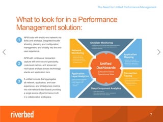 The Need for Unified Performance Management
7
What to look for in a Performance
Management solution:
NPM tools with end-to-end network vis-
ibility and analytics, integrated trouble-
shooting, planning and configuration
management, and visibility into the end-
user experience.
APM with continuous transaction
capture with one-second granularity,
code-level metrics, and advanced
root-cause analysis across technology
stacks and application tiers.
A unified console that aggregates
all network, application, end-user
experience, and infrastructure metrics
into role-relevant dashboards providing
a single source of performance truth
in a collaborative workspace.
1
2
3
 