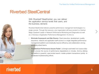 The Need for Unified Performance Management
8
Riverbed SteelCentral delivers powerful performance management technologies in a
single console. Through this resource, your organization will have access to a Gartner
Magic Quadrant Leader in Network Performance Monitoring and Diagnostics as well
as a Visionary in Application Performance Management. It’s time to:
• Eliminate Guesswork and War Rooms: Grant executive, development, quality
assurance, network and application staff access to a single integrated performance
management platform and drastically improve efficiency and collaboration among
previously siloed teams.
• Troubleshoot Performance Issues Faster: Leverage automated root cause analy-
sis to uncover the source of performance degradations in minutes. And by utilizing
the platform’s powerful, open-ended search, isolate problem transactions quickly to
accelerate troubleshooting efforts.
Riverbed SteelCentral
With Riverbed® SteelCentral, you can deliver
the application service levels that users, and
the business, demand.
 
