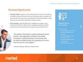 The Need for Unified Performance Management
9
SteelCentral by
the numbers
Customers have:
• Slashed triage time up to 95%
• Reduced production issues
up to 50%
• Improved application rollout
processes up to 6x
• Increased transaction times
and application
responsiveness up to 10x
• Prioritize Tasks: Capture and store all performance metrics. You will have
the ability to examine historical records to determine when a problem first
occurred and how many users were affected. With this information in hand,
determine how and when to prioritize resolution efforts.
• Drive Change: Utilize big data-driven intelligence to analyze every
end-to-end transaction. You’ll uncover operational insights and detect
performance issues well before they impact end-user performance.
Riverbed SteelCentral
“The ability of Riverbed to quickly distinguish server,
network, and application problems has greatly
increased IT staff productivity. And the less time
we spend troubleshooting and upgrading, the more
time we have for new projects.”
- Network Manager, Bellevue Hospital Center
 