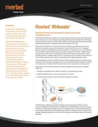 DATA SHEET




                                    Riverbed Whitewater
OveRvieW                                                    ®                                 ®

Thousands of organizations
world-wide rely on Riverbed
to extract more value from
                                    Revolutionizing Cloud Storage through Acceleration
existing storage, application,      and Optimization
and network investments.            The Riverbed® Whitewater® appliance is a cloud storage accelerator that provides high-perfor-
                                    mance LAN access to cloud storage by leveraging industry-proven deduplication technology
With Riverbed Whitewater,           that simultaneously delivers network (data-in-flight) and storage (data-at-rest) deduplication,
organizations can now access        enabling organizations to seamlessly extend their storage to the cloud

all the benefits of cloud storage   Data center consolidation, an ever-growing volume of data, and significant resource con-
without compromising on             straints around space, power, and cooling, have created a perfect storm for IT managers.
                                    Massive amounts of consolidation put further pressure on organizations for a sound disaster
performance and availability.
                                    recovery (DR) strategy and off-siting data to avoid a single point of failure. Traditional stor-
Whitewater dramatically             age approaches, such as tape, fail miserably under these stringent IT requirements. Cloud
optimizes and accelerates           storage presents an excellent opportunity for organizations to extend their infrastructure for
backup and archiving to             much of their data protection, archiving, and long-term storage management needs.
cloud storage, allowing             Traditional backup, recovery, and DR strategies combine local storage with local disk backup
unlimited scalability in storage    and other forms of long-term storage such as VTL or tape. While these strategies were viable
infrastructures. Whitewater         in the past, they are rarely sufficient to truly meet all of an organization’s recovery needs.
integrates seamlessly with          Organizations are looking to enhance their data management and protection strategies
existing storage management,        further by:
data protection and archiving       • Securely moving data off site, without investing in a secondary data center.
tools, avoiding complex changes
                                    • Enabling LAN-like access to, and rapid recovery of, that data.
or rip-and-replace approaches
                                    • Driving down the duration and cost of backup, replication, and DR.
to storage optimization.




                                    The Whitewater appliance integrates seamlessly with existing backup software such as
                                    Symantec NetBackup and Backup Exec, and IBM Tivoli Storage Manager, ensuring that orga-
                                    nizations can utilize cloud storage without any changes to their fine-tuned backup software
                                    and processes. Whitewater also accelerates communication and data transfer to public cloud
                                    storage, enabling organizations to utilize off-site storage while making backup and recovery
                                    feel local.
 