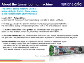 1
About the tunnel boring machine
The tunnel boring machine used at
National Grid’s Buffalo River jobsite
is the Herrenknecht Slurry Machine
Length: 13’ 9” Weight: 29 tons
An estimated 850 Herrenknecht machines are being used today at jobsites worldwide.
First-time opportunity: The Ohio Street-Buffalo River Bore project represents the first time
that National Grid is using a microtunneling machine such as this for a construction project.
The machine works like a coffee grinder: The cutter head in front is equipped with
knives and discs that spin, remove soil, excavate a hole and install a tunnel tube.
As the cutter head rotates, soil, stone and other obstructions pass through the machine and are crushed
and granulated. The granules are mixed with a slurry, which is pumped to a separation plant at the jobsite.
A tunnel is created using a pipe jacking method, which is common for these types of jobs:
* A hydraulic jacking frame pushes the tunnel boring machine and a string of a pipe.
* It’s a stop-and-go process: After excavating soil and limestone,
a segment of pipe is lowered into the new space.
* This process is repeated to lengthen the tube in the tunnel.
Photo © Herrenknecht AG
 
