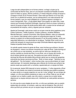 Luego de salir antepenúltimo en el torneo anterior, se llegó a dudar por la
continuidad de Ramón Díaz, pero en una decisión acertada de Rodolfo D’onofrio
quien le reiteró su apoyo, Ramón continúo y 5 meses después condujo al equipo a
conseguir el título 35 en Primera División. Claro está que Ramón no lo hizo solo,
contó con un plantel de hombres, que se sobrepusieron a la mala actuación del
torneo pasado y que con solo la llegada de un refuerzo lograron conseguir un
nuevo campeonato. Pero, ¿Cuál jugador llegó? Ese jugador es nada más y nada
menos que Fernando Ezequiel Cavenaghi, aquél que volvió en el peor momento y
retornó al equipo al lugar de donde jamás debió salir y a pesar de ser echado por
el presidente de la época, volvió y regresó para ser campeón.
Aparte de Cavenaghi, este torneo contó con el gran nivel de otros jugadores como
Carlos Carbonero, Teófilo Gutiérrez, Cristian Ledesma, Jonathan Maidana,
Marcelo Barovero, Leandro Chichizola, Eder Álvarez Balanta, cada uno respondió
a su manera. Este plantel volvió a ganar en la Bombonera luego de 10 años,
retomó su poderío en el Monumental sacando 27 de 30 puntos posibles, contó con
seguridad defensiva y con efectividad en el ataque. También River contó con la
suerte del campeón en aquel penal que atajó Chichizola faltando segundos para
finalizar el partido frente a Racing.
Un párrafo aparte merece la gente de River, esos hinchas que sufrieron, lloraron
se amargaron, vivieron sus peores momentos por culpa de River. Cada domingo al
ver a River era un mal necesario, se sufría más sin verlo que viéndolo en la
cancha, partidos en donde ese River no era River, era un equipo del montón, no
era el equipo grande que supo ser. Esa gente que supo colmar domingo a
domingo las tribunas del estadio Monumental, gente que se rompía las gargantas
entonando las típicas canciones de River. “River mi buen amigo”, “Señores yo soy
del gallinero”, “Ay che bostero”, entre muchas otras, que se escuchaban sin cesar
cada domingo. Un merecido desahogo para millones de hinchas que sufrieron las
peores cosas que puede sufrir un amante y apasionado por un equipo de fútbol.
En lo personal, desde 2003 descubrí el amor verdadero, 11 años siguiendo a River
Plate, un niño desde una ciudad al nororiente de Colombia que prefería quedarse
en casa viendo a un equipo argentino en vez de ir a las “piñatas” de sus amigos de
colegio, un niño que prefería quedarse en casa a ver a River Plate en vez de salir
a pasear con su madre o padre, ese niño creció y a pesar de no recibir tantas
alegrías por su equipo siempre estuvo ahí, intentando ver cada partido semana a
semana.
Un niño que de a poco dejaba de ser niño, un niño que cambiaba, pero su pasión
estaba lejos de cambiar, al contrario, cada vez más se fortalecía. Ese niño de 9
años que lloró por primera vez por su equipo luego de perder las semifinales de
 