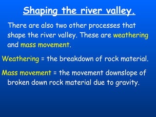 Shaping the river valley. There are also two other processes that shape the river valley. These are  weathering  and  mass movement . Weathering  = the breakdown of rock material. Mass movement  = the movement downslope of broken down rock material due to gravity. 