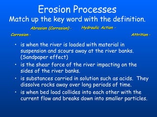 Erosion Processes Match up the key word with the definition. is when the river is loaded with material in suspension and scours away at the river banks.  (Sandpaper effect) is the shear force of the river impacting on the sides of the river banks. is substances carried in solution such as acids.  They dissolve rocks away over long periods of time. is when bed load collides into each other with the current flow and breaks down into smaller particles. Abrasion (Corrasion)  - Hydraulic Action  - Corrosion  - Attrition   - 