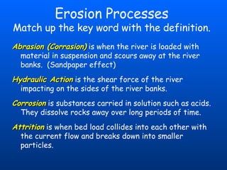 Erosion Processes Match up the key word with the definition. Abrasion (Corrasion)   is when the river is loaded with material in suspension and scours away at the river banks.  (Sandpaper effect) Hydraulic Action   is the shear force of the river impacting on the sides of the river banks. Corrosion   is substances carried in solution such as acids.  They dissolve rocks away over long periods of time. Attrition   is when bed load collides into each other with the current flow and breaks down into smaller particles. 