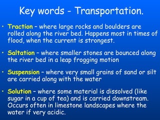 Key words - Transportation. Traction  – where large rocks and boulders are rolled along the river bed. Happens most in times of flood, when the current is strongest.   Saltation  – where smaller stones are bounced along the river bed in a leap frogging motion Suspension   – where very small grains of sand or silt are carried along with the water Solution  – where some material is dissolved (like sugar in a cup of tea) and is carried downstream.   Occurs often in limestone landscapes where the water if very acidic.   