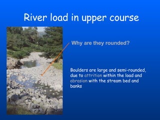 River load in upper course Boulders are large and semi-rounded, due to   attrition  within the load and   abrasion   with the stream bed and banks Why are they rounded? 