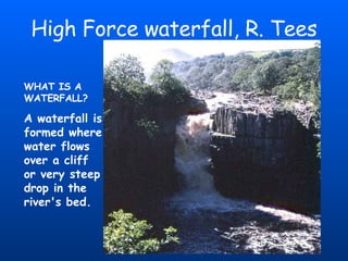 High Force waterfall, R. Tees WHAT IS A WATERFALL? A waterfall is formed where water flows over a cliff or very steep drop in the river's bed.   
