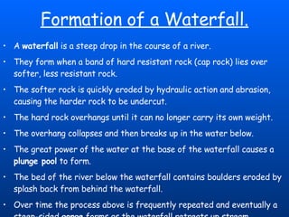 Formation of a Waterfall. A  waterfall  is a steep drop in the course of a river.  They form when a band of hard resistant rock (cap rock) lies over softer, less resistant rock.  The softer rock is quickly eroded by hydraulic action and abrasion, causing the harder rock to be undercut.  The hard rock overhangs until it can no longer carry its own weight.  The overhang collapses and then breaks up in the water below.  The great power of the water at the base of the waterfall causes a  plunge pool  to form.  The bed of the river below the waterfall contains boulders eroded by splash back from behind the waterfall.  Over time the process above is frequently repeated and eventually a steep-sided  gorge  forms as the waterfall retreats up stream. 