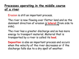 Erosion  is still an important process.  The river is now flowing over flatter land and so the dominant direction of erosion is  lateral  (from side to side). The river has a greater discharge and so has more energy to transport material. Material that is transported by a river is called its  load . Deposition  is also an important process and occurs when the velocity of the river decreases or if the discharge falls due to a dry spell of weather. Processes operating in the middle course of a river 