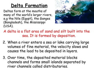 Delta Formation Deltas form at the mouths of many of the world’s larger rivers, e.g the Nile (Egypt), the Ganges (Bangladesh), the Mississippi (USA). A delta is a flat area of sand and silt built into the sea. It is formed by deposition. When a river enters a sea or lake carrying large volumes of fine material, the velocity slows and causes the load to be deposited in layers.  Over time, the deposited material blocks channels and forms small islands separated by river channels called distributaries.  