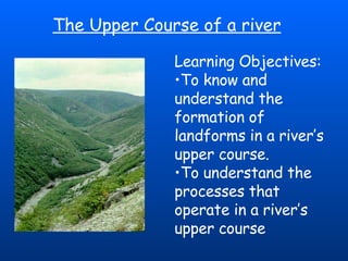 The Upper Course of a river Learning Objectives:  To know and understand the formation of landforms in a river’s upper course. To understand the processes that operate in a river’s upper course 