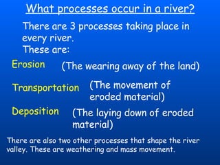 What processes occur in a river? There are 3 processes taking place in every river.  These are: Erosion  Transportation  Deposition (The wearing away of the land)  (The movement of eroded material) (The laying down of eroded material) There are also two other processes that shape the river valley. These are weathering and mass movement. 