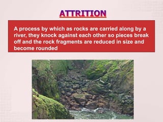 A process by which as rocks are carried along by a
river, they knock against each other so pieces break
off and the rock fragments are reduced in size and
become rounded
 