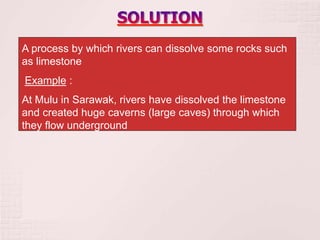 A process by which rivers can dissolve some rocks such
as limestone
Example :
At Mulu in Sarawak, rivers have dissolved the limestone
and created huge caverns (large caves) through which
they flow underground
 