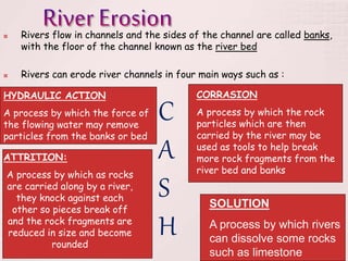  Rivers flow in channels and the sides of the channel are called banks,
with the floor of the channel known as the river bed
 Rivers can erode river channels in four main ways such as :
HYDRAULIC ACTION
A process by which the force of
the flowing water may remove
particles from the banks or bed
CORRASION
A process by which the rock
particles which are then
carried by the river may be
used as tools to help break
more rock fragments from the
river bed and banks
ATTRITION:
A process by which as rocks
are carried along by a river,
they knock against each
other so pieces break off
and the rock fragments are
reduced in size and become
rounded
SOLUTION
A process by which rivers
can dissolve some rocks
such as limestone
C
A
S
H
 