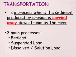 • is a process where the sediment
produced by erosion is carried
away downstream by the river
• 3 main processes:
• Bedload
• Suspended Load
• Dissolved / Solution Load
 