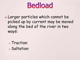  Larger particles which cannot be
picked up by current may be moved
along the bed of the river in two
ways:
 Traction
 Saltation
 