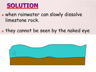  when rainwater can slowly dissolve
limestone rock.
 they cannot be seen by the naked eye
 