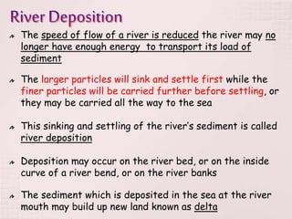 The speed of flow of a river is reduced the river may no
longer have enough energy to transport its load of
sediment
The larger particles will sink and settle first while the
finer particles will be carried further before settling, or
they may be carried all the way to the sea
This sinking and settling of the river’s sediment is called
river deposition
Deposition may occur on the river bed, or on the inside
curve of a river bend, or on the river banks
The sediment which is deposited in the sea at the river
mouth may build up new land known as delta
 