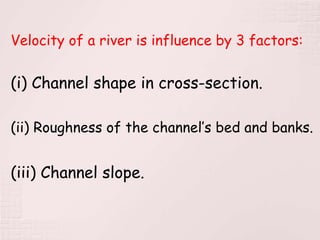 Velocity of a river is influence by 3 factors:
(i) Channel shape in cross-section.
(ii) Roughness of the channel’s bed and banks.
(iii) Channel slope.
 