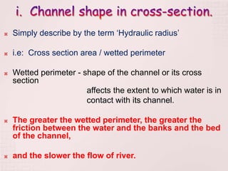  Simply describe by the term ‘Hydraulic radius’
 i.e: Cross section area / wetted perimeter
 Wetted perimeter - shape of the channel or its cross
section
affects the extent to which water is in
contact with its channel.
 The greater the wetted perimeter, the greater the
friction between the water and the banks and the bed
of the channel,
 and the slower the flow of river.
 