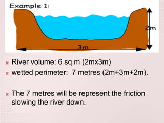  River volume: 6 sq m (2mx3m)
 wetted perimeter: 7 metres (2m+3m+2m).
 The 7 metres will be represent the friction
slowing the river down.
 
