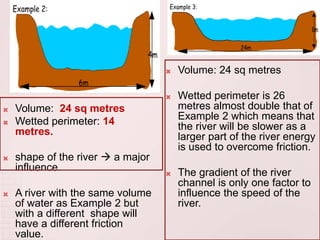  Volume: 24 sq metres
 Wetted perimeter: 14
metres.
 shape of the river  a major
influence.
 A river with the same volume
of water as Example 2 but
with a different shape will
have a different friction
value.
 Volume: 24 sq metres
 Wetted perimeter is 26
metres almost double that of
Example 2 which means that
the river will be slower as a
larger part of the river energy
is used to overcome friction.
 The gradient of the river
channel is only one factor to
influence the speed of the
river.
 