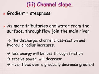  Gradient = steepness
 As more tributaries and water from the
surface, throughflow join the main river
 the discharge, channel cross-section and
hydraulic radius increases.
 less energy will be loss through friction
 erosive power will decrease
 river flows over a gradually decrease gradient
 