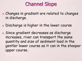  Changes in gradient are related to changes
in discharge.
 Discharge is higher in the lower course
 Since gradient decreases as discharge
increases, river can transport the same
quantity and size of sediment load in the
gentler lower course as it can in the steeper
upper course.
 