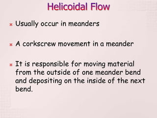  Usually occur in meanders
 A corkscrew movement in a meander
 It is responsible for moving material
from the outside of one meander bend
and depositing on the inside of the next
bend.
 