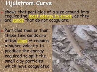 Hjulstrom Curve
 shows that particles of a size around 1mm
require the least energy to erode, as they
are sands that do not coagulate.
 Particles smaller than
these fine sands are
often clays  require
a higher velocity to
produce the energy
required to split the
small clay particles
which have coagulated.
 