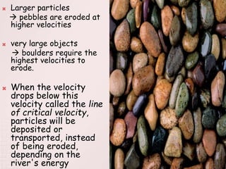  Larger particles
 pebbles are eroded at
higher velocities
 very large objects
 boulders require the
highest velocities to
erode.
 When the velocity
drops below this
velocity called the line
of critical velocity,
particles will be
deposited or
transported, instead
of being eroded,
depending on the
river's energy
 