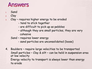 1. Sand
2. Clay
3. Clay – requires higher energy to be eroded
- tend to stick together
- are difficult to pick up as pebbles
– although they are small particles, they are very
cohesive
Sand – requires lower energy
- sand particles are unconsolidated (loose)
4. Boulders – require large velocities to be transported
Small particles – Clay & silt – can be held in suspension area
at low velocity
Energy velocity to transport is always lower than energy
to erode
 