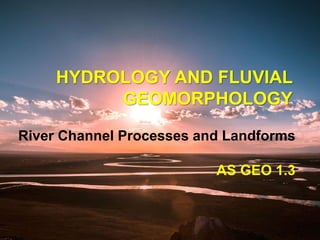River Channel Processes and Landforms
AS GEO 1.3
HYDROLOGY AND FLUVIAL
GEOMORPHOLOGY
 